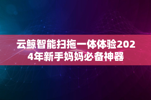 云鲸智能扫拖一体体验2024年新手妈妈必备神器