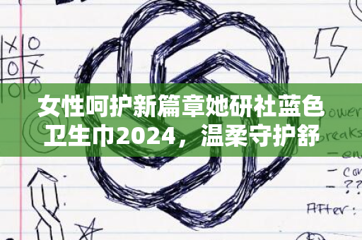 女性呵护新篇章她研社蓝色卫生巾2024，温柔守护舒适体验