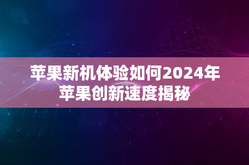 苹果新机体验如何2024年苹果创新速度揭秘