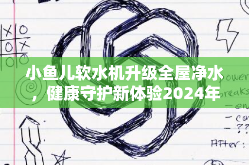 小鱼儿软水机升级全屋净水，健康守护新体验2024年