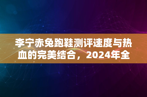 李宁赤兔跑鞋测评速度与热血的完美结合，2024年全新体验