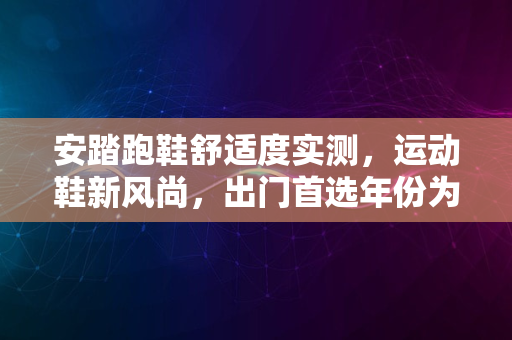 安踏跑鞋舒适度实测，运动鞋新风尚，出门首选年份为2024