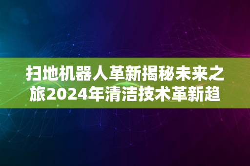 扫地机器人革新揭秘未来之旅2024年清洁技术革新趋势展望