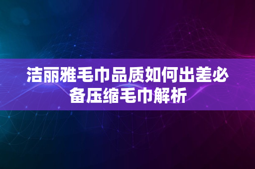 洁丽雅毛巾品质如何出差必备压缩毛巾解析