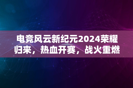 电竞风云新纪元2024荣耀归来，热血开赛，战火重燃