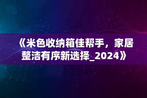 《米色收纳箱佳帮手，家居整洁有序新选择_2024》