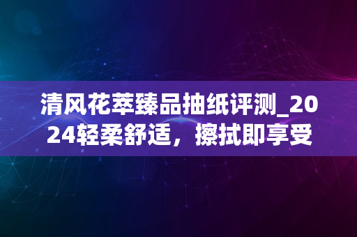 清风花萃臻品抽纸评测_2024轻柔舒适，擦拭即享受