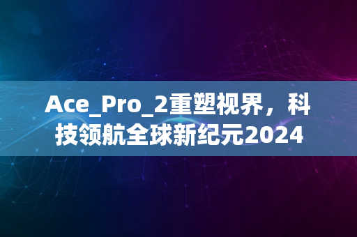 Ace_Pro_2重塑视界，科技领航全球新纪元2024