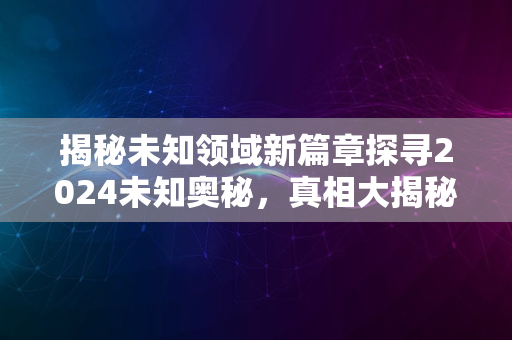 揭秘未知领域新篇章探寻2024未知奥秘，真相大揭秘