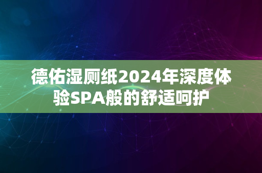 德佑湿厕纸2024年深度体验SPA般的舒适呵护