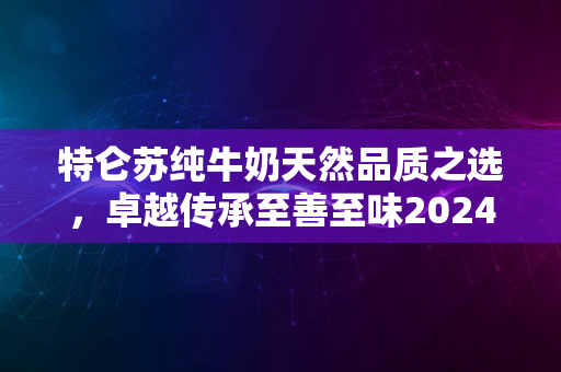 特仑苏纯牛奶天然品质之选，卓越传承至善至味2024