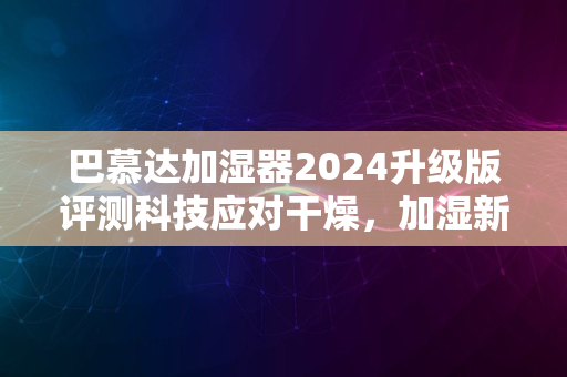 巴慕达加湿器2024升级版评测科技应对干燥，加湿新体验