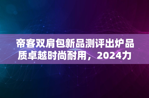 帝客双肩包新品测评出炉品质卓越时尚耐用，2024力荐好包