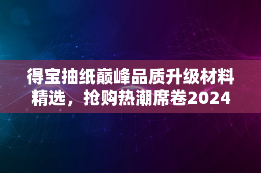 得宝抽纸巅峰品质升级材料精选，抢购热潮席卷2024