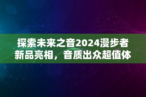 探索未来之音2024漫步者新品亮相，音质出众超值体验