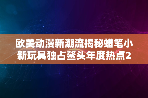 欧美动漫新潮流揭秘蜡笔小新玩具独占鳌头年度热点2024