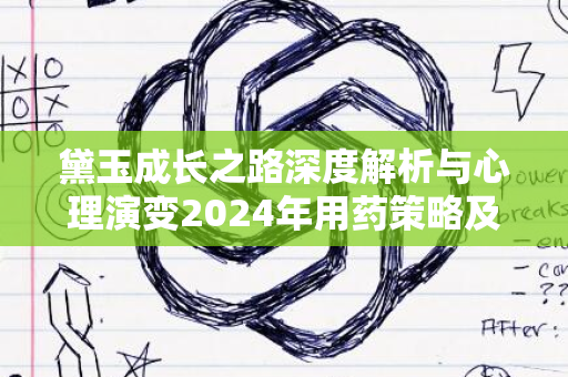 黛玉成长之路深度解析与心理演变2024年用药策略及展望