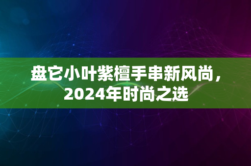 盘它小叶紫檀手串新风尚，2024年时尚之选