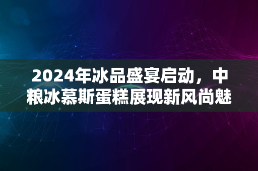 2024年冰品盛宴启动，中粮冰慕斯蛋糕展现新风尚魅力