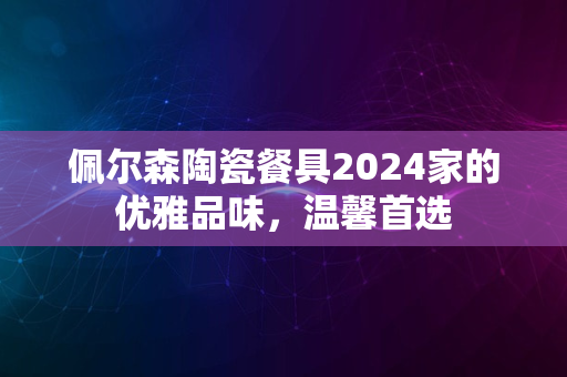 佩尔森陶瓷餐具2024家的优雅品味，温馨首选