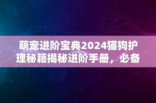 萌宠进阶宝典2024猫狗护理秘籍揭秘进阶手册，必备指南