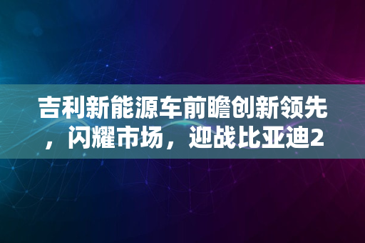 吉利新能源车前瞻创新领先，闪耀市场，迎战比亚迪2024