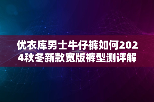 优衣库男士牛仔裤如何2024秋冬新款宽版裤型测评解析