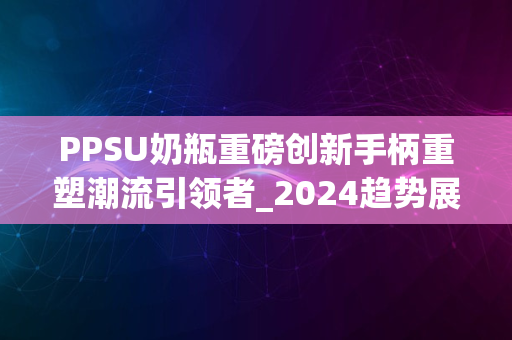 PPSU奶瓶重磅创新手柄重塑潮流引领者_2024趋势展望