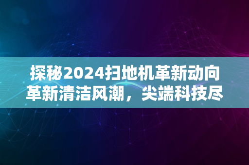 探秘2024扫地机革新动向革新清洁风潮，尖端科技尽收眼底