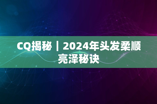 CQ揭秘｜2024年头发柔顺亮泽秘诀