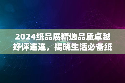 2024纸品展精选品质卓越好评连连，揭晓生活必备纸品榜单