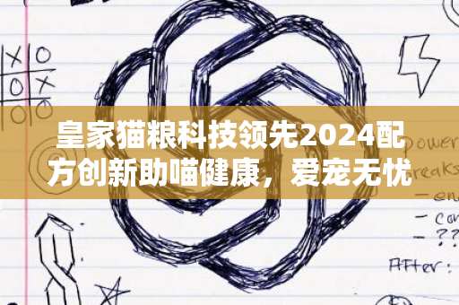 皇家猫粮科技领先2024配方创新助喵健康，爱宠无忧新生活