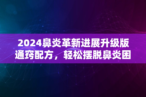 2024鼻炎革新进展升级版通窍配方，轻松摆脱鼻炎困扰