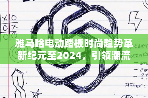 雅马哈电动踏板时尚趋势革新纪元至2024，引领潮流之选