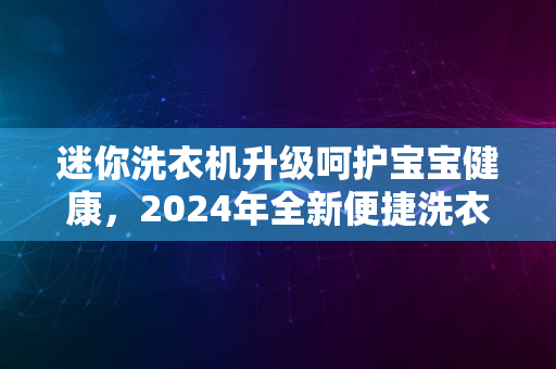 迷你洗衣机升级呵护宝宝健康，2024年全新便捷洗衣体验