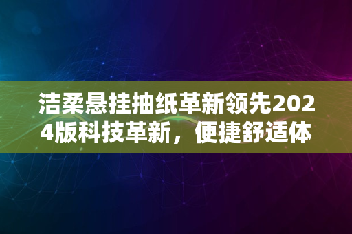 洁柔悬挂抽纸革新领先2024版科技革新，便捷舒适体验升级