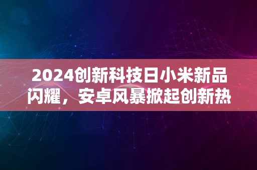 2024创新科技日小米新品闪耀，安卓风暴掀起创新热潮