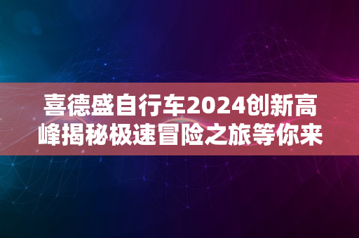 喜德盛自行车2024创新高峰揭秘极速冒险之旅等你来挑战