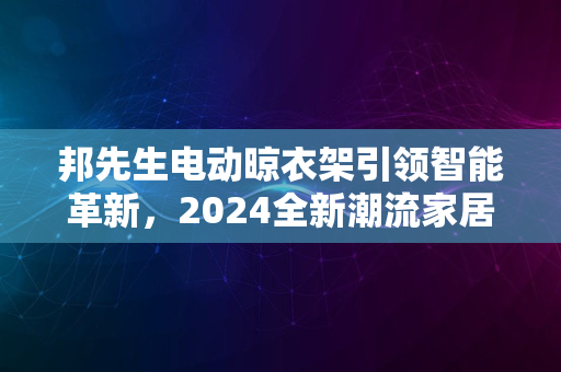 邦先生电动晾衣架引领智能革新，2024全新潮流家居重磅上市