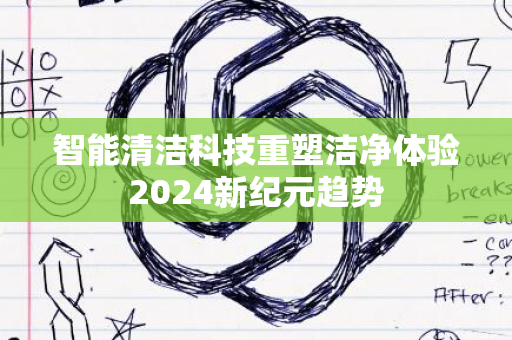 智能清洁科技重塑洁净体验2024新纪元趋势