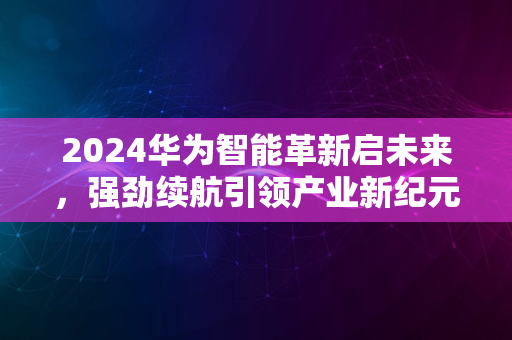 2024华为智能革新启未来，强劲续航引领产业新纪元风潮