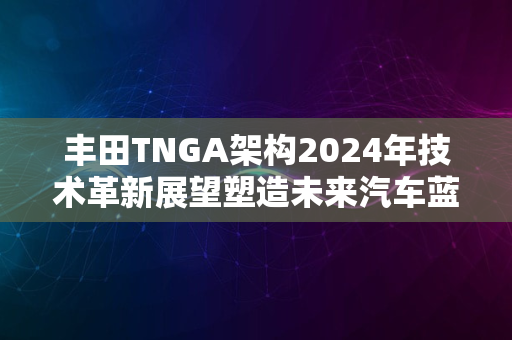 丰田TNGA架构2024年技术革新展望塑造未来汽车蓝图