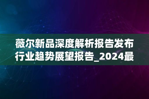 薇尔新品深度解析报告发布行业趋势展望报告_2024最新版