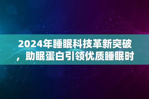 2024年睡眠科技革新突破，助眠蛋白引领优质睡眠时代