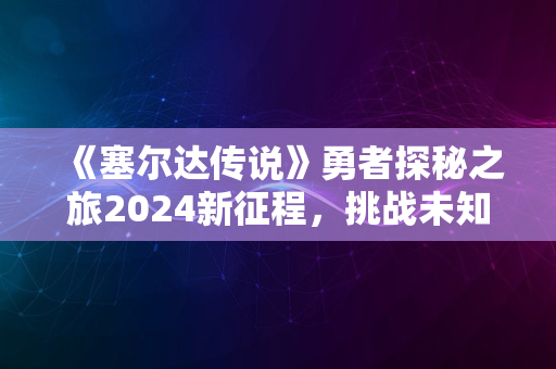 《塞尔达传说》勇者探秘之旅2024新征程，挑战未知极限