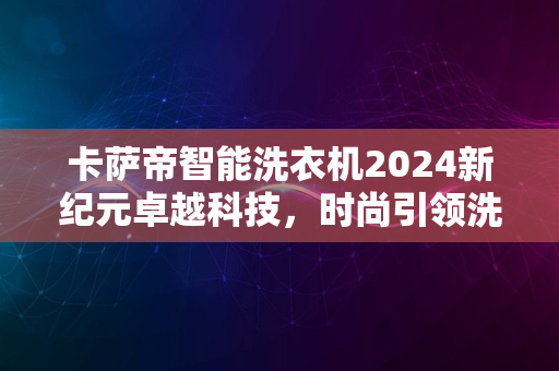 卡萨帝智能洗衣机2024新纪元卓越科技，时尚引领洗护潮流