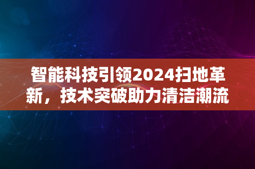 智能科技引领2024扫地革新，技术突破助力清洁潮流