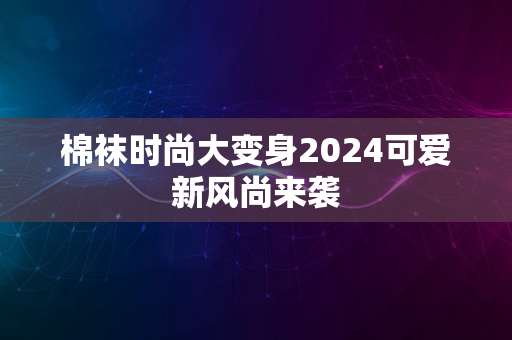 棉袜时尚大变身2024可爱新风尚来袭