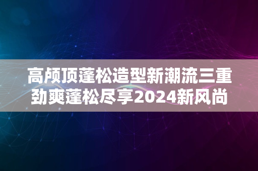 高颅顶蓬松造型新潮流三重劲爽蓬松尽享2024新风尚