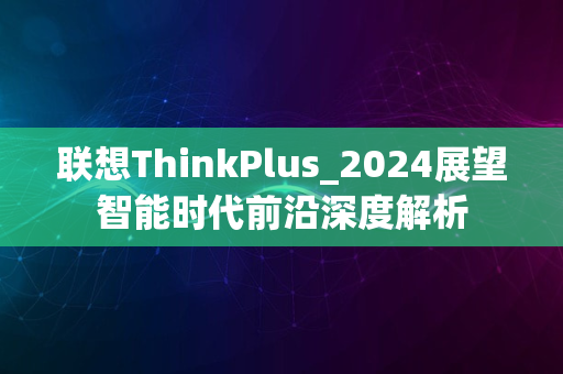 联想ThinkPlus_2024展望智能时代前沿深度解析